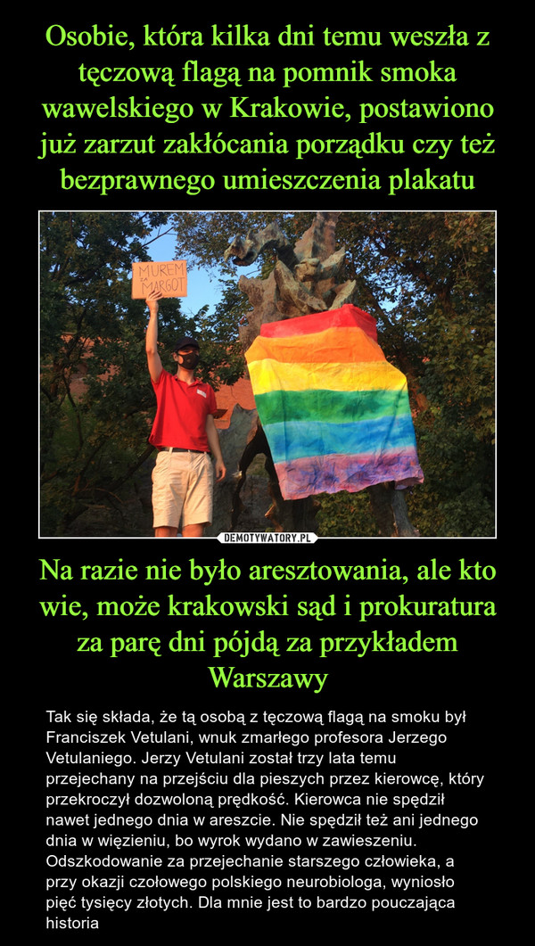 Osobie, która kilka dni temu weszła z tęczową flagą na pomnik smoka wawelskiego w Krakowie, postawiono już zarzut zakłócania porządku czy też bezprawnego umieszczenia plakatu Na razie nie było aresztowania, ale kto wie, może krakowski sąd i prokuratura za parę dni pójdą za przykładem Warszawy