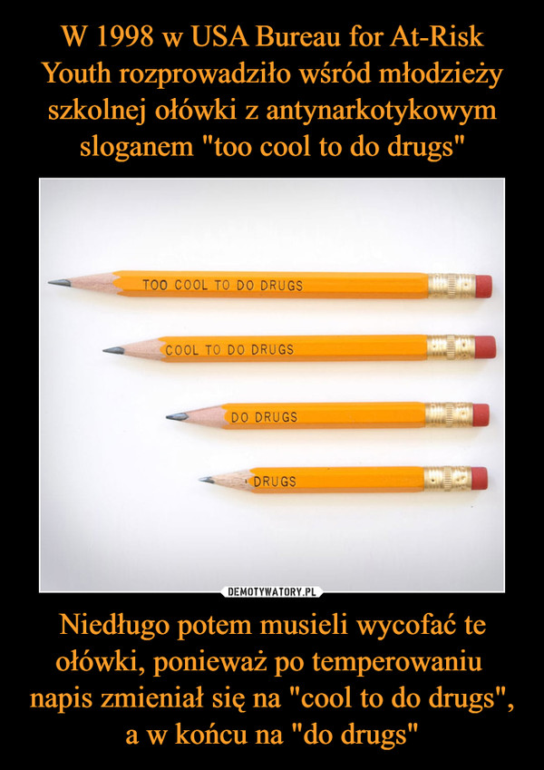 W 1998 w USA Bureau for At-Risk Youth rozprowadziło wśród młodzieży szkolnej ołówki z antynarkotykowym sloganem "too cool to do drugs" Niedługo potem musieli wycofać te ołówki, ponieważ po temperowaniu 
napis zmieniał się na "cool to do drugs", a w końcu na "do drugs"