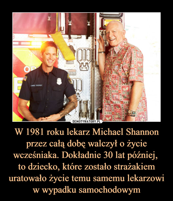 W 1981 roku lekarz Michael Shannon przez całą dobę walczył o życie wcześniaka. Dokładnie 30 lat później, 
to dziecko, które zostało strażakiem uratowało życie temu samemu lekarzowi w wypadku samochodowym