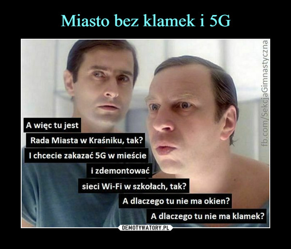  –  A więc tu jest	Rada Miasta w Kraśniku, tak?	I chcecie zakazać 5G w mieście	i zdemontować	sieci Wi-Fi w szkołach, tak?	A dlaczego tu nie ma okien?	A dlaczego tu nie ma klamek?