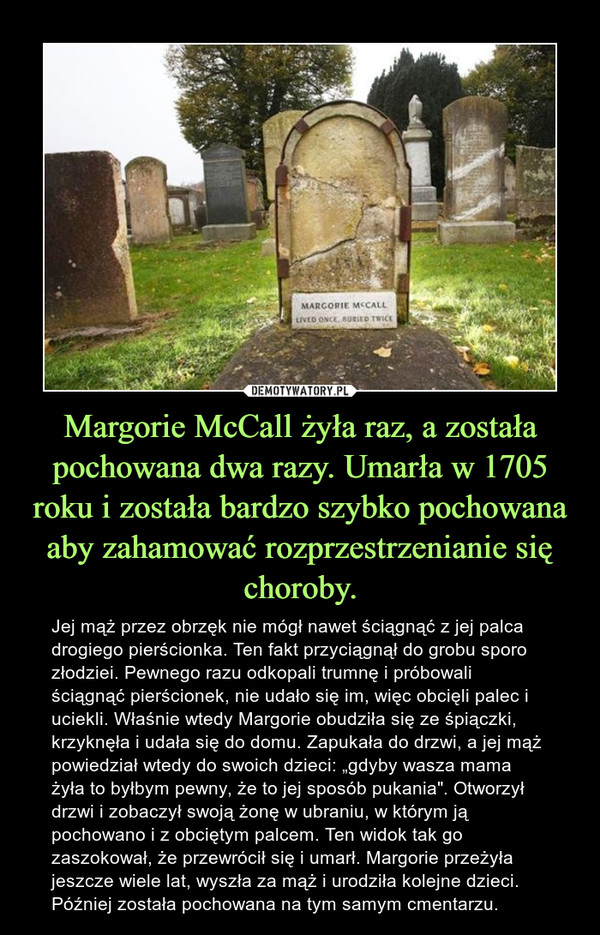 Margorie McCall żyła raz, a została pochowana dwa razy. Umarła w 1705 roku i została bardzo szybko pochowana aby zahamować rozprzestrzenianie się choroby. – Jej mąż przez obrzęk nie mógł nawet ściągnąć z jej palca drogiego pierścionka. Ten fakt przyciągnął do grobu sporo złodziei. Pewnego razu odkopali trumnę i próbowali ściągnąć pierścionek, nie udało się im, więc obcięli palec i uciekli. Właśnie wtedy Margorie obudziła się ze śpiączki, krzyknęła i udała się do domu. Zapukała do drzwi, a jej mąż powiedział wtedy do swoich dzieci: „gdyby wasza mama żyła to byłbym pewny, że to jej sposób pukania". Otworzył drzwi i zobaczył swoją żonę w ubraniu, w którym ją pochowano i z obciętym palcem. Ten widok tak go zaszokował, że przewrócił się i umarł. Margorie przeżyła jeszcze wiele lat, wyszła za mąż i urodziła kolejne dzieci. Później została pochowana na tym samym cmentarzu. 