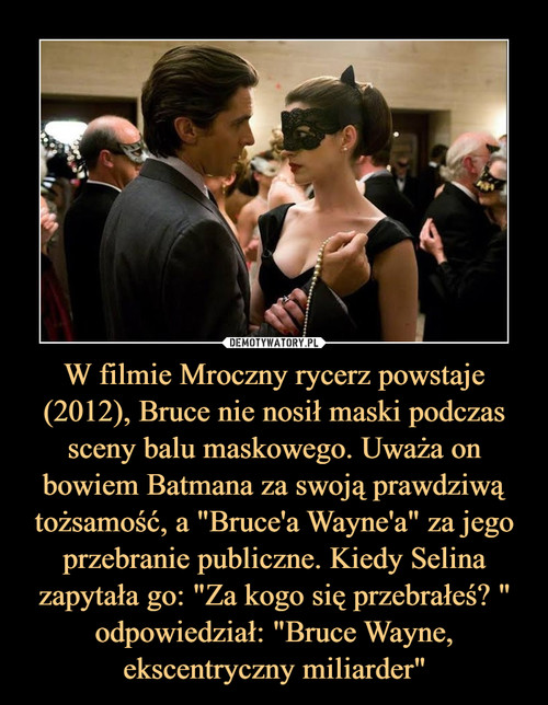 W filmie Mroczny rycerz powstaje (2012), Bruce nie nosił maski podczas sceny balu maskowego. Uważa on bowiem Batmana za swoją prawdziwą tożsamość, a "Bruce'a Wayne'a" za jego przebranie publiczne. Kiedy Selina zapytała go: "Za kogo się przebrałeś? " odpowiedział: "Bruce Wayne, ekscentryczny miliarder"