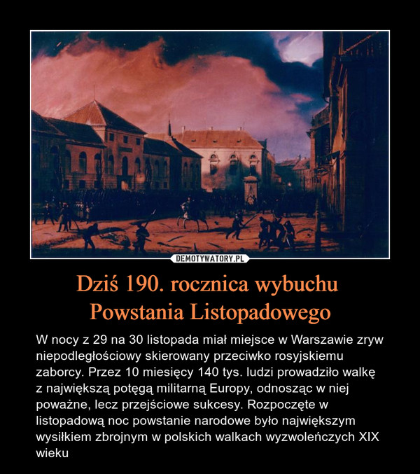 Dziś 190. rocznica wybuchu Powstania Listopadowego – W nocy z 29 na 30 listopada miał miejsce w Warszawie zryw niepodległościowy skierowany przeciwko rosyjskiemu zaborcy. Przez 10 miesięcy 140 tys. ludzi prowadziło walkę z największą potęgą militarną Europy, odnosząc w niej poważne, lecz przejściowe sukcesy. Rozpoczęte w listopadową noc powstanie narodowe było największym wysiłkiem zbrojnym w polskich walkach wyzwoleńczych XIX wieku 