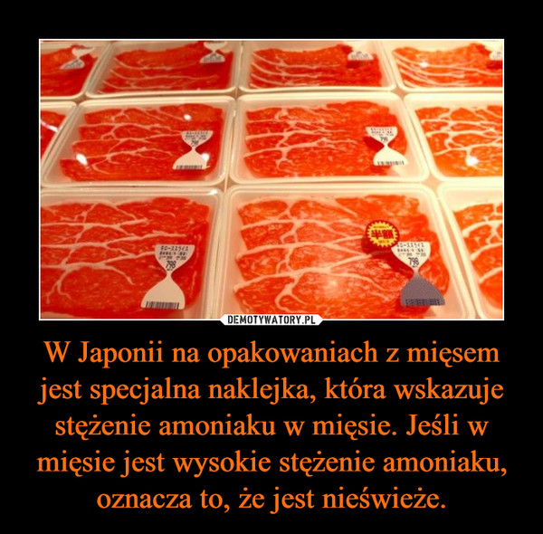 W Japonii na opakowaniach z mięsem jest specjalna naklejka, która wskazuje stężenie amoniaku w mięsie. Jeśli w mięsie jest wysokie stężenie amoniaku, oznacza to, że jest nieświeże. –  