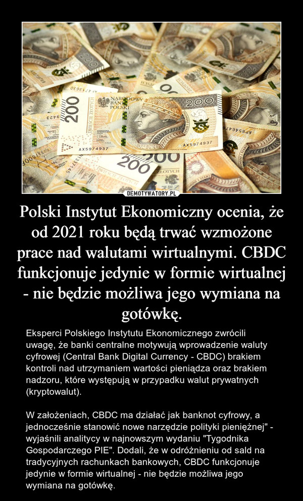 Polski Instytut Ekonomiczny ocenia, że od 2021 roku będą trwać wzmożone prace nad walutami wirtualnymi. CBDC funkcjonuje jedynie w formie wirtualnej - nie będzie możliwa jego wymiana na gotówkę. – Eksperci Polskiego Instytutu Ekonomicznego zwrócili uwagę, że banki centralne motywują wprowadzenie waluty cyfrowej (Central Bank Digital Currency - CBDC) brakiem kontroli nad utrzymaniem wartości pieniądza oraz brakiem nadzoru, które występują w przypadku walut prywatnych (kryptowalut).W założeniach, CBDC ma działać jak banknot cyfrowy, a jednocześnie stanowić nowe narzędzie polityki pieniężnej" - wyjaśnili analitycy w najnowszym wydaniu "Tygodnika Gospodarczego PIE". Dodali, że w odróżnieniu od sald na tradycyjnych rachunkach bankowych, CBDC funkcjonuje jedynie w formie wirtualnej - nie będzie możliwa jego wymiana na gotówkę. 