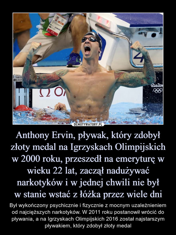 Anthony Ervin, pływak, który zdobył złoty medal na Igrzyskach Olimpijskich w 2000 roku, przeszedł na emeryturę w wieku 22 lat, zaczął nadużywać narkotyków i w jednej chwili nie byłw stanie wstać z łóżka przez wiele dni – Był wykończony psychicznie i fizycznie z mocnym uzależnieniem od najcięższych narkotyków. W 2011 roku postanowił wrócić do pływania, a na Igrzyskach Olimpijskich 2016 został najstarszym pływakiem, który zdobył złoty medal 