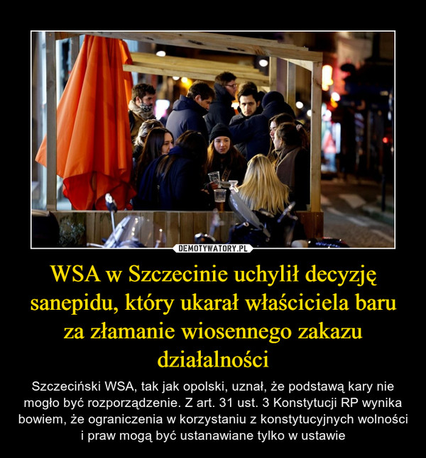 WSA w Szczecinie uchylił decyzję sanepidu, który ukarał właściciela baru za złamanie wiosennego zakazu działalności – Szczeciński WSA, tak jak opolski, uznał, że podstawą kary nie mogło być rozporządzenie. Z art. 31 ust. 3 Konstytucji RP wynika bowiem, że ograniczenia w korzystaniu z konstytucyjnych wolności i praw mogą być ustanawiane tylko w ustawie 