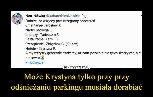 Może Krystyna tylko przy przy odśnieżaniu parkingu musiała dorabiać –  Neo-Nówka @kabaretNeoNowka • 9 g. (.^c ,p),4 Dobrze, że wszyscy przestrzegamy obostrzeń 4" Cmentarze- Jarosław K. Narty- Jadwiga E. Imprezy- Tadeusz o.R. Restauracje- Kamil B. Szczepionki- Zbigniew G. (K.J. też) Hotele - Krystyna P. A my wszyscy grzecznie czekamy, aż nam pozwolą nie tylko skorzystać, ale pracować a #hipokryzja
