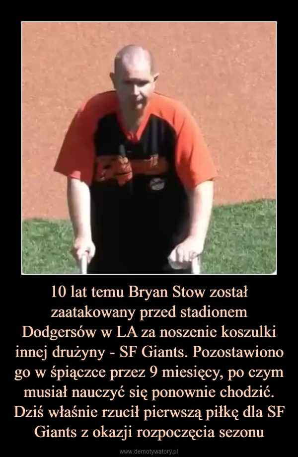 10 lat temu Bryan Stow został zaatakowany przed stadionem Dodgersów w LA za noszenie koszulki innej drużyny - SF Giants. Pozostawiono go w śpiączce przez 9 miesięcy, po czym musiał nauczyć się ponownie chodzić. Dziś właśnie rzucił pierwszą piłkę dla SF Giants z okazji rozpoczęcia sezonu –  