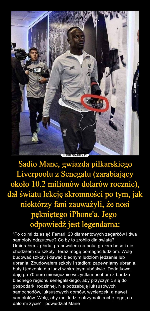 Sadio Mane, gwiazda piłkarskiego Liverpoolu z Senegalu (zarabiający około 10.2 milionów dolarów rocznie), dał światu lekcję skromności po tym, jak niektórzy fani zauważyli, że nosi pękniętego iPhone'a. Jego 
odpowiedź jest legendarna:
