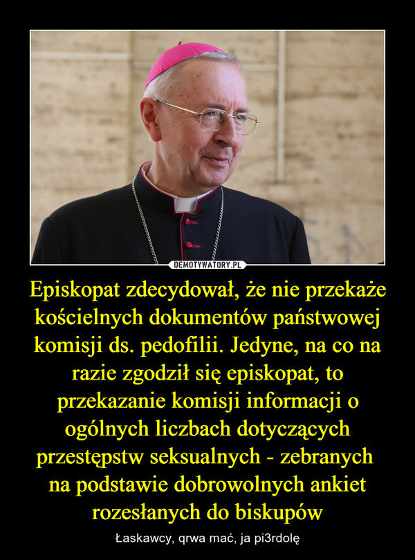 Episkopat zdecydował, że nie przekaże kościelnych dokumentów państwowej komisji ds. pedofilii. Jedyne, na co na razie zgodził się episkopat, to przekazanie komisji informacji o ogólnych liczbach dotyczących przestępstw seksualnych - zebranych na podstawie dobrowolnych ankiet rozesłanych do biskupów – Łaskawcy, qrwa mać, ja pi3rdolę 