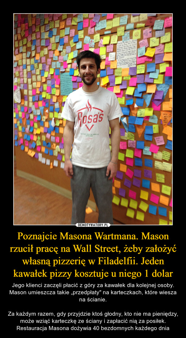 Poznajcie Masona Wartmana. Mason rzucił pracę na Wall Street, żeby założyć własną pizzerię w Filadelfii. Jeden kawałek pizzy kosztuje u niego 1 dolar – Jego klienci zaczęli płacić z góry za kawałek dla kolejnej osoby. Mason umieszcza takie „przedpłaty" na karteczkach, które wiesza na ścianie.Za każdym razem, gdy przyjdzie ktoś głodny, kto nie ma pieniędzy, może wziąć karteczkę ze ściany i zapłacić nią za posiłek. Restauracja Masona dożywia 40 bezdomnych każdego dnia 