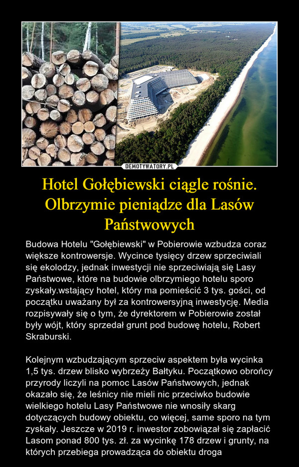 Hotel Gołębiewski ciągle rośnie. Olbrzymie pieniądze dla Lasów Państwowych – Budowa Hotelu "Gołębiewski" w Pobierowie wzbudza coraz większe kontrowersje. Wycince tysięcy drzew sprzeciwiali się ekolodzy, jednak inwestycji nie sprzeciwiają się Lasy Państwowe, które na budowie olbrzymiego hotelu sporo zyskały.wstający hotel, który ma pomieścić 3 tys. gości, od początku uważany był za kontrowersyjną inwestycję. Media rozpisywały się o tym, że dyrektorem w Pobierowie został były wójt, który sprzedał grunt pod budowę hotelu, Robert Skraburski.Kolejnym wzbudzającym sprzeciw aspektem była wycinka 1,5 tys. drzew blisko wybrzeży Bałtyku. Początkowo obrońcy przyrody liczyli na pomoc Lasów Państwowych, jednak okazało się, że leśnicy nie mieli nic przeciwko budowie wielkiego hotelu Lasy Państwowe nie wnosiły skarg dotyczących budowy obiektu, co więcej, same sporo na tym zyskały. Jeszcze w 2019 r. inwestor zobowiązał się zapłacić Lasom ponad 800 tys. zł. za wycinkę 178 drzew i grunty, na których przebiega prowadząca do obiektu droga 