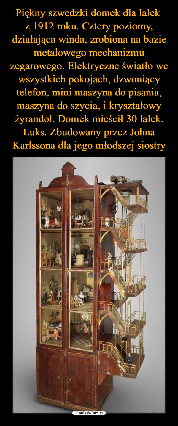 Piękny szwedzki domek dla lalek 
z 1912 roku. Cztery poziomy, działająca winda, zrobiona na bazie metalowego mechanizmu zegarowego. Elektryczne światło we wszystkich pokojach, dzwoniący telefon, mini maszyna do pisania, maszyna do szycia, i kryształowy żyrandol. Domek mieścił 30 lalek. Luks. Zbudowany przez Johna Karlssona dla jego młodszej siostry