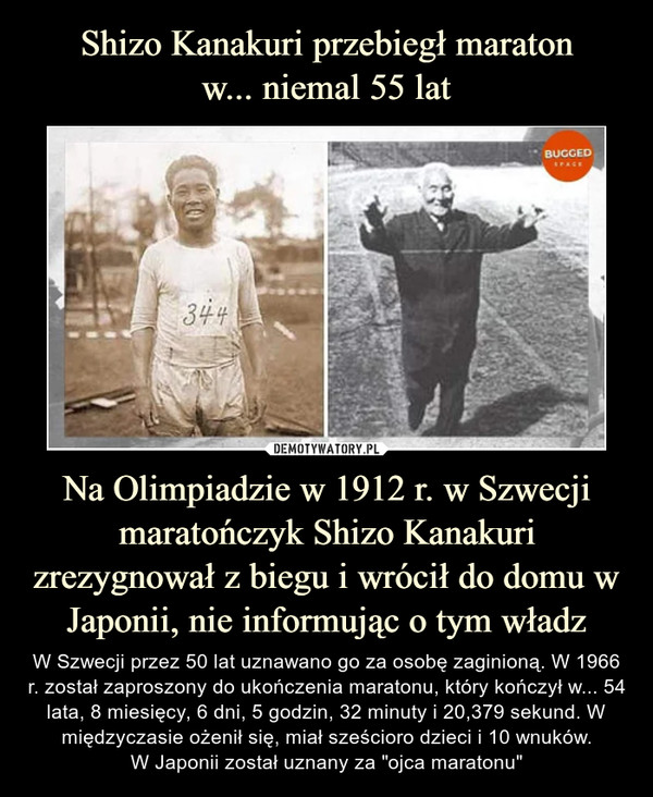 Na Olimpiadzie w 1912 r. w Szwecji maratończyk Shizo Kanakuri zrezygnował z biegu i wrócił do domu w Japonii, nie informując o tym władz – W Szwecji przez 50 lat uznawano go za osobę zaginioną. W 1966 r. został zaproszony do ukończenia maratonu, który kończył w... 54 lata, 8 miesięcy, 6 dni, 5 godzin, 32 minuty i 20,379 sekund. W międzyczasie ożenił się, miał sześcioro dzieci i 10 wnuków.W Japonii został uznany za "ojca maratonu" 