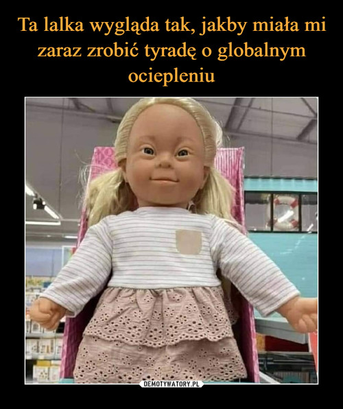 Ta lalka wygląda tak, jakby miała mi zaraz zrobić tyradę o globalnym ociepleniu