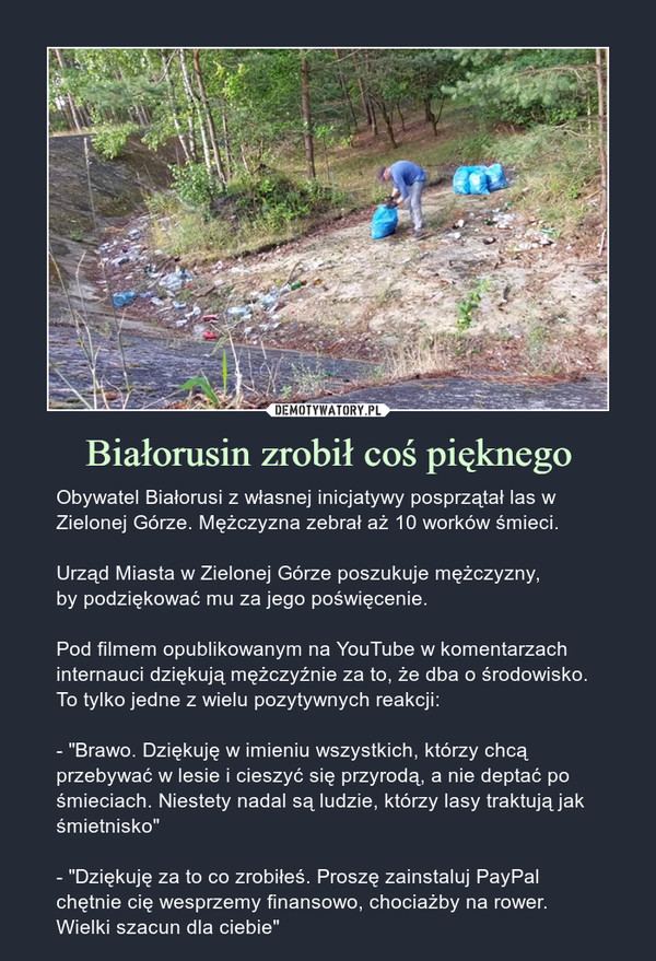 Białorusin zrobił coś pięknego – Obywatel Białorusi z własnej inicjatywy posprzątał las w Zielonej Górze. Mężczyzna zebrał aż 10 worków śmieci. Urząd Miasta w Zielonej Górze poszukuje mężczyzny,by podziękować mu za jego poświęcenie.Pod filmem opublikowanym na YouTube w komentarzach internauci dziękują mężczyźnie za to, że dba o środowisko. To tylko jedne z wielu pozytywnych reakcji:- "Brawo. Dziękuję w imieniu wszystkich, którzy chcą przebywać w lesie i cieszyć się przyrodą, a nie deptać po śmieciach. Niestety nadal są ludzie, którzy lasy traktują jak śmietnisko"- "Dziękuję za to co zrobiłeś. Proszę zainstaluj PayPal chętnie cię wesprzemy finansowo, chociażby na rower. Wielki szacun dla ciebie" 