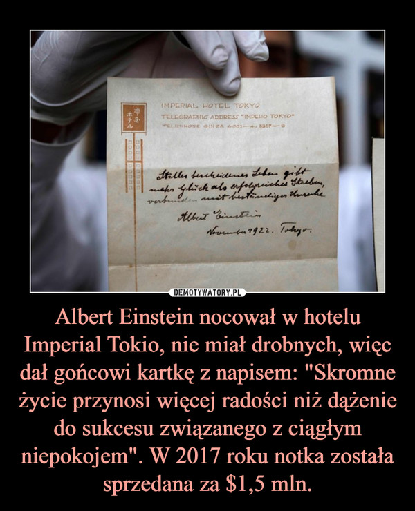 Albert Einstein nocował w hotelu Imperial Tokio, nie miał drobnych, więc dał gońcowi kartkę z napisem: "Skromne życie przynosi więcej radości niż dążenie do sukcesu związanego z ciągłym niepokojem". W 2017 roku notka została sprzedana za $1,5 mln. –  