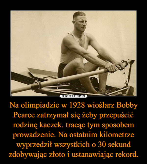 Na olimpiadzie w 1928 wioślarz Bobby Pearce zatrzymał się żeby przepuścić rodzinę kaczek. tracąc tym sposobem prowadzenie. Na ostatnim kilometrze wyprzedził wszystkich o 30 sekund zdobywając złoto i ustanawiając rekord. –  