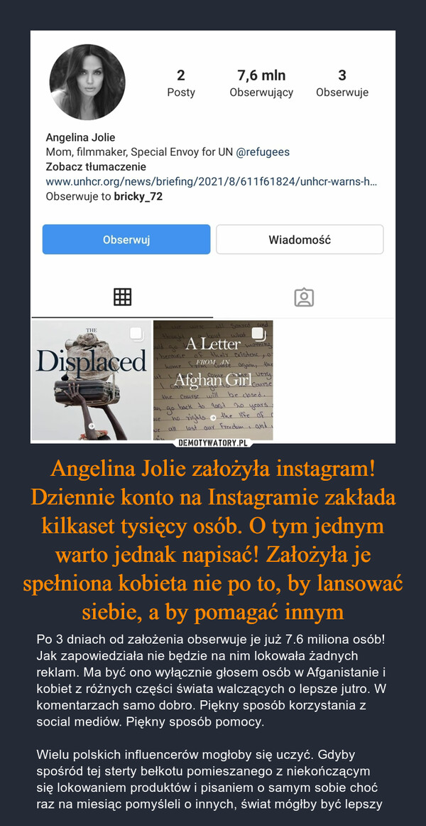 Angelina Jolie założyła instagram! Dziennie konto na Instagramie zakłada kilkaset tysięcy osób. O tym jednym warto jednak napisać! Założyła je spełniona kobieta nie po to, by lansować siebie, a by pomagać innym – Po 3 dniach od założenia obserwuje je już 7.6 miliona osób! Jak zapowiedziała nie będzie na nim lokowała żadnych reklam. Ma być ono wyłącznie głosem osób w Afganistanie i kobiet z różnych części świata walczących o lepsze jutro. W komentarzach samo dobro. Piękny sposób korzystania z social mediów. Piękny sposób pomocy.Wielu polskich influencerów mogłoby się uczyć. Gdyby spośród tej sterty bełkotu pomieszanego z niekończącym się lokowaniem produktów i pisaniem o samym sobie choć raz na miesiąc pomyśleli o innych, świat mógłby być lepszy 