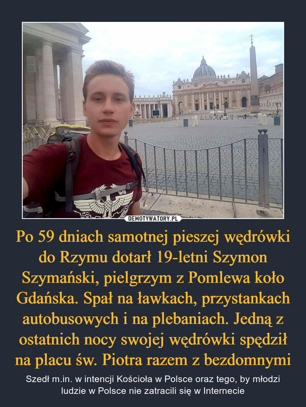 Po 59 dniach samotnej pieszej wędrówki do Rzymu dotarł 19-letni Szymon Szymański, pielgrzym z Pomlewa koło Gdańska. Spał na ławkach, przystankach autobusowych i na plebaniach. Jedną z ostatnich nocy swojej wędrówki spędził na placu św. Piotra razem z bezdomnymi – Szedł m.in. w intencji Kościoła w Polsce oraz tego, by młodzi ludzie w Polsce nie zatracili się w Internecie 