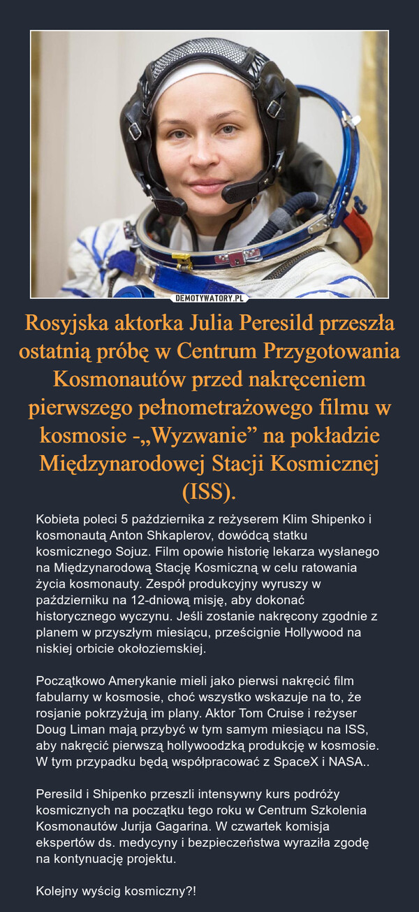 Rosyjska aktorka Julia Peresild przeszła ostatnią próbę w Centrum Przygotowania Kosmonautów przed nakręceniem pierwszego pełnometrażowego filmu w kosmosie -„Wyzwanie” na pokładzie Międzynarodowej Stacji Kosmicznej (ISS). – Kobieta poleci 5 października z reżyserem Klim Shipenko i kosmonautą Anton Shkaplerov, dowódcą statku kosmicznego Sojuz. Film opowie historię lekarza wysłanego na Międzynarodową Stację Kosmiczną w celu ratowania życia kosmonauty. Zespół produkcyjny wyruszy w październiku na 12-dniową misję, aby dokonać historycznego wyczynu. Jeśli zostanie nakręcony zgodnie z planem w przyszłym miesiącu, prześcignie Hollywood na niskiej orbicie okołoziemskiej. Początkowo Amerykanie mieli jako pierwsi nakręcić film fabularny w kosmosie, choć wszystko wskazuje na to, że rosjanie pokrzyżują im plany. Aktor Tom Cruise i reżyser Doug Liman mają przybyć w tym samym miesiącu na ISS, aby nakręcić pierwszą hollywoodzką produkcję w kosmosie. W tym przypadku będą współpracować z SpaceX i NASA..Peresild i Shipenko przeszli intensywny kurs podróży kosmicznych na początku tego roku w Centrum Szkolenia Kosmonautów Jurija Gagarina. W czwartek komisja ekspertów ds. medycyny i bezpieczeństwa wyraziła zgodę na kontynuację projektu.Kolejny wyścig kosmiczny?! 