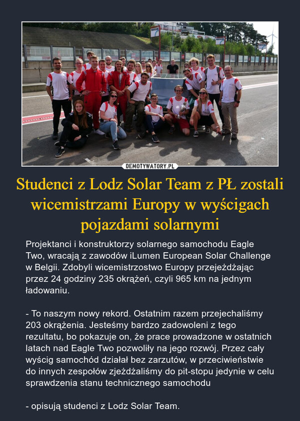 Studenci z Lodz Solar Team z PŁ zostali wicemistrzami Europy w wyścigach pojazdami solarnymi – Projektanci i konstruktorzy solarnego samochodu Eagle Two, wracają z zawodów iLumen European Solar Challenge w Belgii. Zdobyli wicemistrzostwo Europy przejeżdżając przez 24 godziny 235 okrążeń, czyli 965 km na jednym ładowaniu.- To naszym nowy rekord. Ostatnim razem przejechaliśmy 203 okrążenia. Jesteśmy bardzo zadowoleni z tego rezultatu, bo pokazuje on, że prace prowadzone w ostatnich latach nad Eagle Two pozwoliły na jego rozwój. Przez cały wyścig samochód działał bez zarzutów, w przeciwieństwie do innych zespołów zjeżdżaliśmy do pit-stopu jedynie w celu sprawdzenia stanu technicznego samochodu- opisują studenci z Lodz Solar Team. 