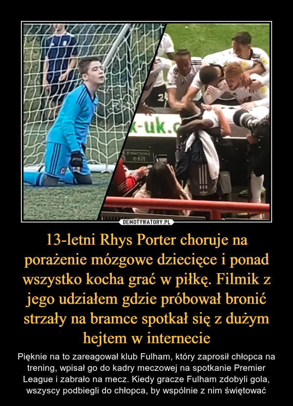 13-letni Rhys Porter choruje na porażenie mózgowe dziecięce i ponad wszystko kocha grać w piłkę. Filmik z jego udziałem gdzie próbował bronić strzały na bramce spotkał się z dużym hejtem w internecie – Pięknie na to zareagował klub Fulham, który zaprosił chłopca na trening, wpisał go do kadry meczowej na spotkanie Premier League i zabrało na mecz. Kiedy gracze Fulham zdobyli gola, wszyscy podbiegli do chłopca, by wspólnie z nim świętować 