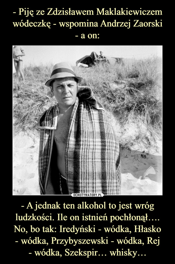 - Piję ze Zdzisławem Maklakiewiczem wódeczkę - wspomina Andrzej Zaorski
- a on: - A jednak ten alkohol to jest wróg ludzkości. Ile on istnień pochłonął….
No, bo tak: Iredyński - wódka, Hłasko
- wódka, Przybyszewski - wódka, Rej
- wódka, Szekspir… whisky…