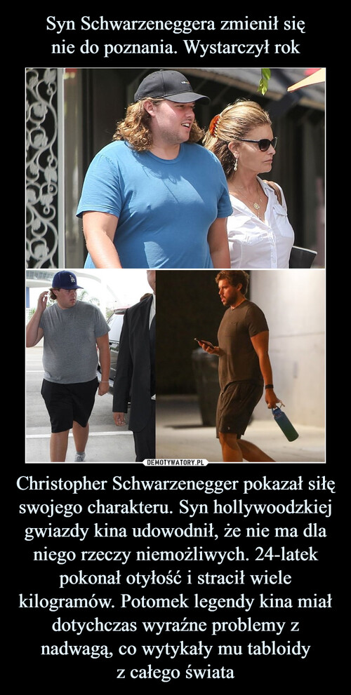 Syn Schwarzeneggera zmienił się
nie do poznania. Wystarczył rok Christopher Schwarzenegger pokazał siłę swojego charakteru. Syn hollywoodzkiej gwiazdy kina udowodnił, że nie ma dla niego rzeczy niemożliwych. 24-latek pokonał otyłość i stracił wiele kilogramów. Potomek legendy kina miał dotychczas wyraźne problemy z nadwagą, co wytykały mu tabloidy
z całego świata