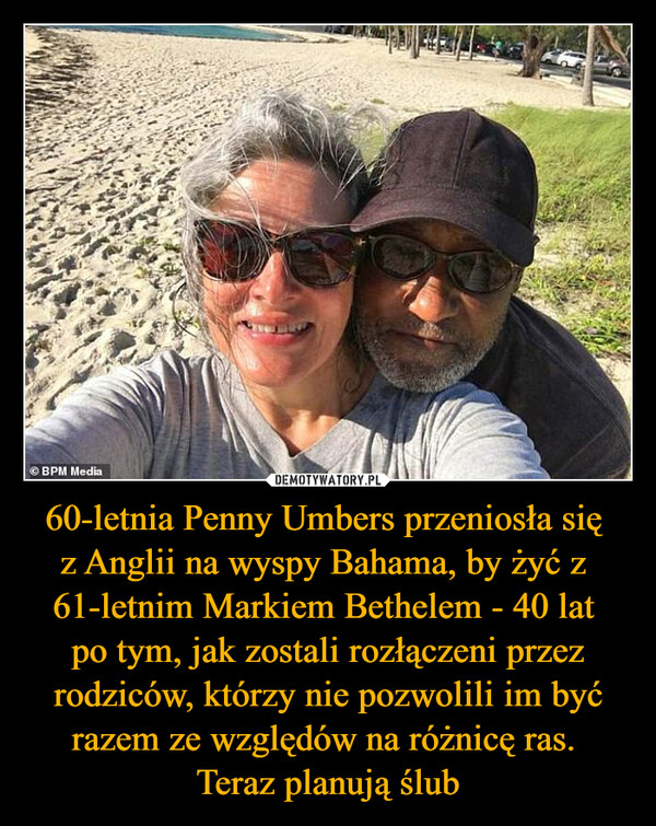 60-letnia Penny Umbers przeniosła się 
z Anglii na wyspy Bahama, by żyć z 
61-letnim Markiem Bethelem - 40 lat 
po tym, jak zostali rozłączeni przez rodziców, którzy nie pozwolili im być razem ze względów na różnicę ras. 
Teraz planują ślub