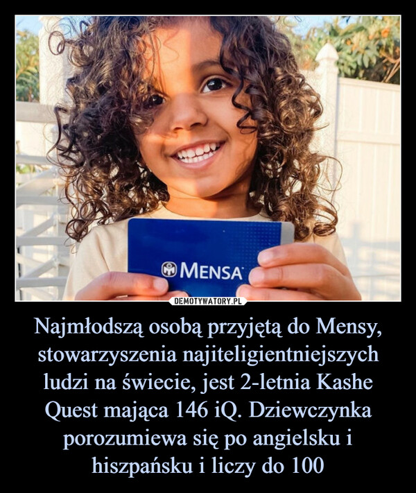 Najmłodszą osobą przyjętą do Mensy, stowarzyszenia najiteligientniejszych ludzi na świecie, jest 2-letnia Kashe Quest mająca 146 iQ. Dziewczynka porozumiewa się po angielsku i hiszpańsku i liczy do 100 –  
