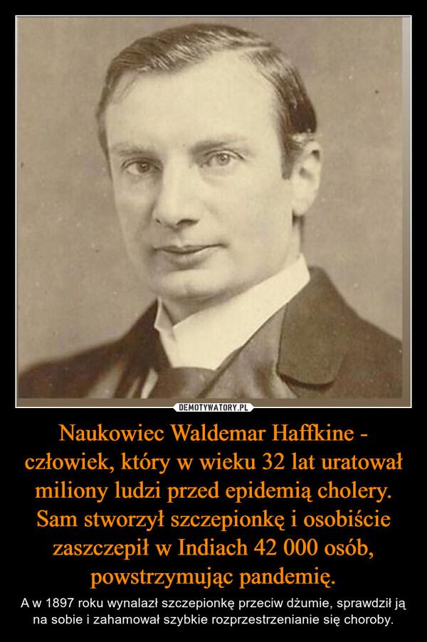Naukowiec Waldemar Haffkine - człowiek, który w wieku 32 lat uratował miliony ludzi przed epidemią cholery. Sam stworzył szczepionkę i osobiście zaszczepił w Indiach 42 000 osób, powstrzymując pandemię. – A w 1897 roku wynalazł szczepionkę przeciw dżumie, sprawdził ją na sobie i zahamował szybkie rozprzestrzenianie się choroby. 