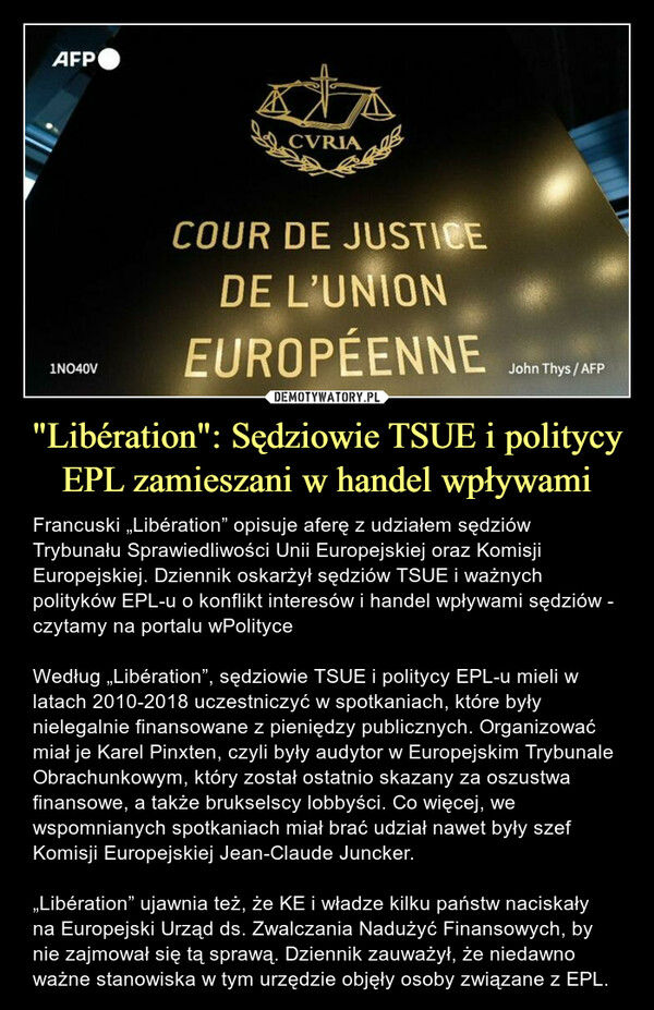 "Libération": Sędziowie TSUE i politycy EPL zamieszani w handel wpływami – Francuski „Libération” opisuje aferę z udziałem sędziów Trybunału Sprawiedliwości Unii Europejskiej oraz Komisji Europejskiej. Dziennik oskarżył sędziów TSUE i ważnych polityków EPL-u o konflikt interesów i handel wpływami sędziów - czytamy na portalu wPolityceWedług „Libération”, sędziowie TSUE i politycy EPL-u mieli w latach 2010-2018 uczestniczyć w spotkaniach, które były nielegalnie finansowane z pieniędzy publicznych. Organizować miał je Karel Pinxten, czyli były audytor w Europejskim Trybunale Obrachunkowym, który został ostatnio skazany za oszustwa finansowe, a także brukselscy lobbyści. Co więcej, we wspomnianych spotkaniach miał brać udział nawet były szef Komisji Europejskiej Jean-Claude Juncker.„Libération” ujawnia też, że KE i władze kilku państw naciskały na Europejski Urząd ds. Zwalczania Nadużyć Finansowych, by nie zajmował się tą sprawą. Dziennik zauważył, że niedawno ważne stanowiska w tym urzędzie objęły osoby związane z EPL. 