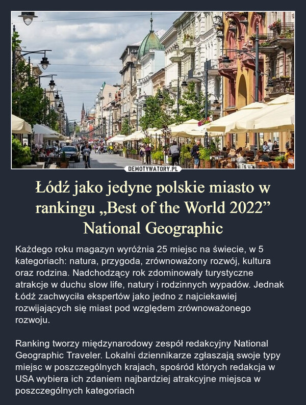 Łódź jako jedyne polskie miasto w rankingu „Best of the World 2022” National Geographic – Każdego roku magazyn wyróżnia 25 miejsc na świecie, w 5 kategoriach: natura, przygoda, zrównoważony rozwój, kultura oraz rodzina. Nadchodzący rok zdominowały turystyczne atrakcje w duchu slow life, natury i rodzinnych wypadów. Jednak Łódź zachwyciła ekspertów jako jedno z najciekawiej rozwijających się miast pod względem zrównoważonego rozwoju.Ranking tworzy międzynarodowy zespół redakcyjny National Geographic Traveler. Lokalni dziennikarze zgłaszają swoje typy miejsc w poszczególnych krajach, spośród których redakcja w USA wybiera ich zdaniem najbardziej atrakcyjne miejsca w poszczególnych kategoriach 