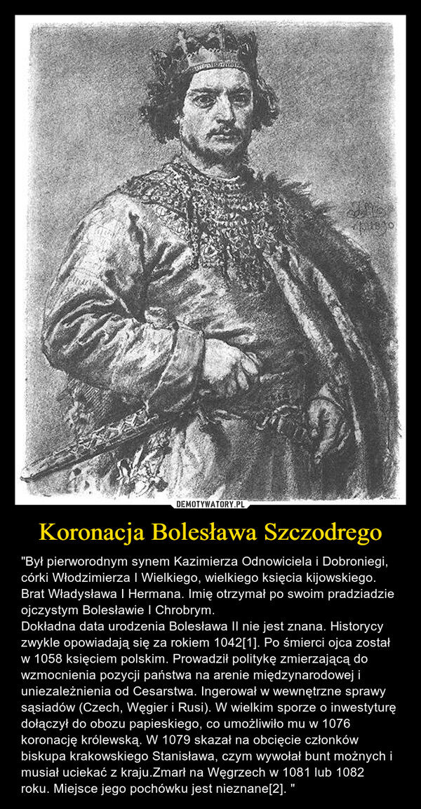 Koronacja Bolesława Szczodrego – "Był pierworodnym synem Kazimierza Odnowiciela i Dobroniegi, córki Włodzimierza I Wielkiego, wielkiego księcia kijowskiego. Brat Władysława I Hermana. Imię otrzymał po swoim pradziadzie ojczystym Bolesławie I Chrobrym.Dokładna data urodzenia Bolesława II nie jest znana. Historycy zwykle opowiadają się za rokiem 1042[1]. Po śmierci ojca został w 1058 księciem polskim. Prowadził politykę zmierzającą do wzmocnienia pozycji państwa na arenie międzynarodowej i uniezależnienia od Cesarstwa. Ingerował w wewnętrzne sprawy sąsiadów (Czech, Węgier i Rusi). W wielkim sporze o inwestyturę dołączył do obozu papieskiego, co umożliwiło mu w 1076 koronację królewską. W 1079 skazał na obcięcie członków biskupa krakowskiego Stanisława, czym wywołał bunt możnych i musiał uciekać z kraju.Zmarł na Węgrzech w 1081 lub 1082 roku. Miejsce jego pochówku jest nieznane[2]. " 