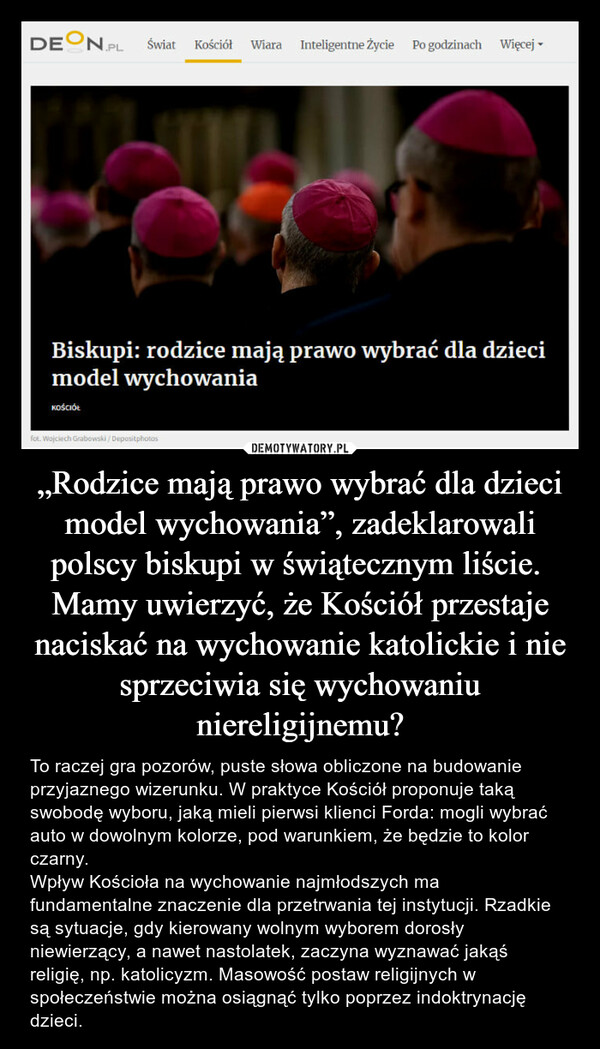 „Rodzice mają prawo wybrać dla dzieci model wychowania”, zadeklarowali polscy biskupi w świątecznym liście. Mamy uwierzyć, że Kościół przestaje naciskać na wychowanie katolickie i nie sprzeciwia się wychowaniu niereligijnemu? – To raczej gra pozorów, puste słowa obliczone na budowanie przyjaznego wizerunku. W praktyce Kościół proponuje taką swobodę wyboru, jaką mieli pierwsi klienci Forda: mogli wybrać auto w dowolnym kolorze, pod warunkiem, że będzie to kolor czarny.Wpływ Kościoła na wychowanie najmłodszych ma fundamentalne znaczenie dla przetrwania tej instytucji. Rzadkie są sytuacje, gdy kierowany wolnym wyborem dorosły niewierzący, a nawet nastolatek, zaczyna wyznawać jakąś religię, np. katolicyzm. Masowość postaw religijnych w społeczeństwie można osiągnąć tylko poprzez indoktrynację dzieci. 