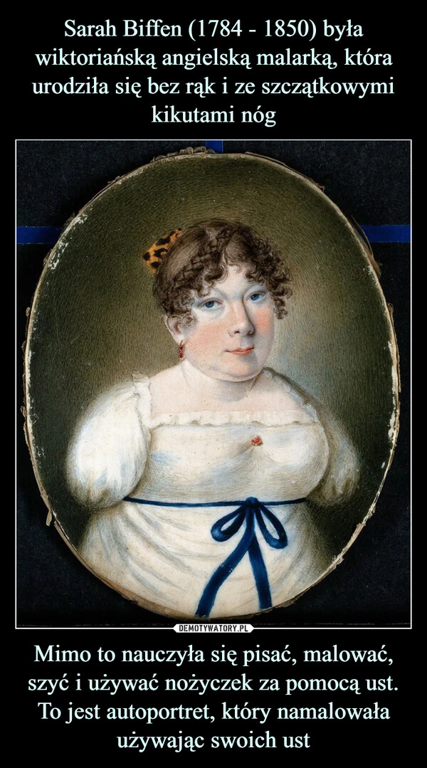 Sarah Biffen (1784 - 1850) była wiktoriańską angielską malarką, która urodziła się bez rąk i ze szczątkowymi kikutami nóg Mimo to nauczyła się pisać, malować, szyć i używać nożyczek za pomocą ust. To jest autoportret, który namalowała używając swoich ust