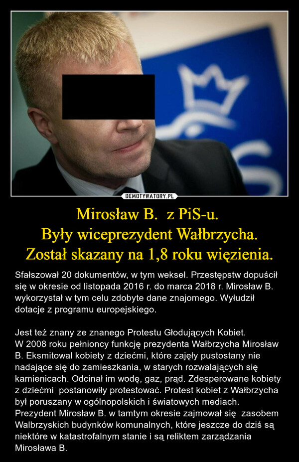 Mirosław B.  z PiS-u. Były wiceprezydent Wałbrzycha.Został skazany na 1,8 roku więzienia. – Sfałszował 20 dokumentów, w tym weksel. Przestępstw dopuścił się w okresie od listopada 2016 r. do marca 2018 r. Mirosław B. wykorzystał w tym celu zdobyte dane znajomego. Wyłudził dotacje z programu europejskiego. Jest też znany ze znanego Protestu Głodujących Kobiet. W 2008 roku pełnioncy funkcję prezydenta Wałbrzycha Mirosław B. Eksmitowal kobiety z dziećmi, które zajęły pustostany nie nadające się do zamieszkania, w starych rozwalających się kamienicach. Odcinał im wodę, gaz, prąd. Zdesperowane kobiety z dziećmi  postanowiły protestować. Protest kobiet z Wałbrzycha był poruszany w ogólnopolskich i światowych mediach. Prezydent Mirosław B. w tamtym okresie zajmował się  zasobem Walbrzyskich budynków komunalnych, które jeszcze do dziś są niektóre w katastrofalnym stanie i są reliktem zarządzania Mirosława B. 