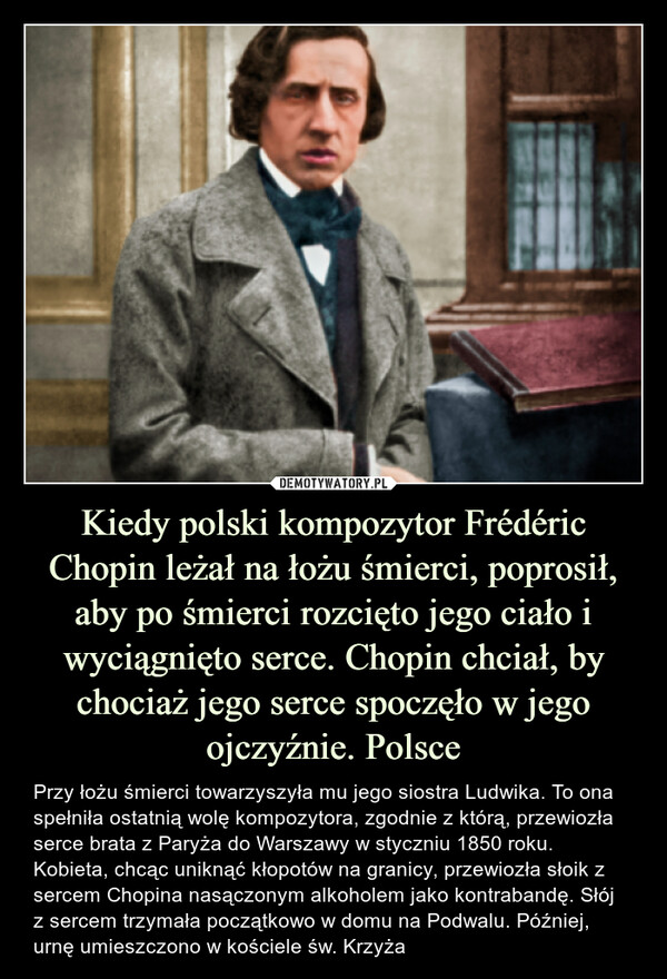 Kiedy polski kompozytor Frédéric Chopin leżał na łożu śmierci, poprosił, aby po śmierci rozcięto jego ciało i wyciągnięto serce. Chopin chciał, by chociaż jego serce spoczęło w jego ojczyźnie. Polsce – Przy łożu śmierci towarzyszyła mu jego siostra Ludwika. To ona spełniła ostatnią wolę kompozytora, zgodnie z którą, przewiozła serce brata z Paryża do Warszawy w styczniu 1850 roku. Kobieta, chcąc uniknąć kłopotów na granicy, przewiozła słoik z sercem Chopina nasączonym alkoholem jako kontrabandę. Słój z sercem trzymała początkowo w domu na Podwalu. Później, urnę umieszczono w kościele św. Krzyża 