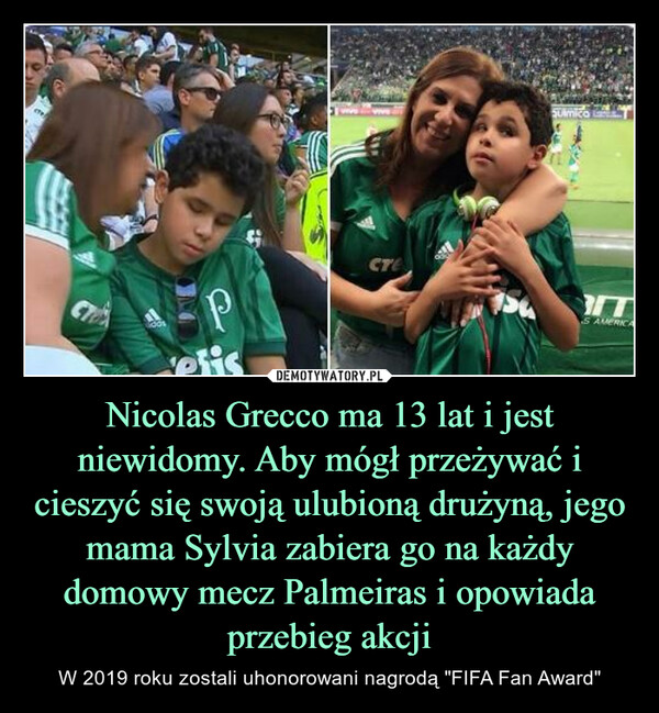 Nicolas Grecco ma 13 lat i jest niewidomy. Aby mógł przeżywać i cieszyć się swoją ulubioną drużyną, jego mama Sylvia zabiera go na każdy domowy mecz Palmeiras i opowiada przebieg akcji – W 2019 roku zostali uhonorowani nagrodą "FIFA Fan Award" 