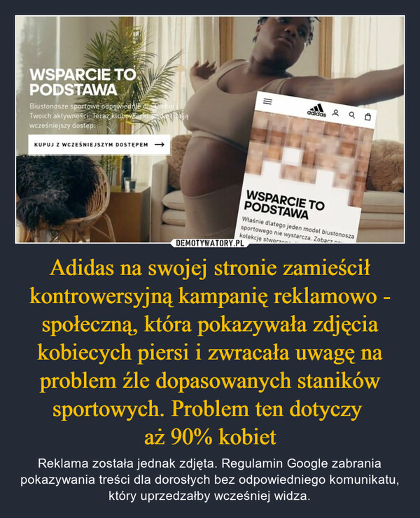 Adidas na swojej stronie zamieścił kontrowersyjną kampanię reklamowo - społeczną, która pokazywała zdjęcia kobiecych piersi i zwracała uwagę na problem źle dopasowanych staników sportowych. Problem ten dotyczy aż 90% kobiet – Reklama została jednak zdjęta. Regulamin Google zabrania pokazywania treści dla dorosłych bez odpowiedniego komunikatu, który uprzedzałby wcześniej widza. 