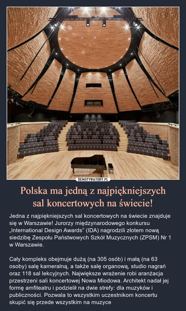 Polska ma jedną z najpiękniejszychsal koncertowych na świecie! – Jedna z najpiękniejszych sal koncertowych na świecie znajduje się w Warszawie! Jurorzy międzynarodowego konkursu „International Design Awards” (IDA) nagrodzili złotem nową siedzibę Zespołu Państwowych Szkół Muzycznych (ZPSM) Nr 1 w Warszawie.Cały kompleks obejmuje dużą (na 305 osób) i małą (na 63 osoby) salę kameralną, a także salę organową, studio nagrań oraz 118 sal lekcyjnych. Największe wrażenie robi aranżacja przestrzeni sali koncertowej Nowa Miodowa. Architekt nadał jej formę amfiteatru i podzielił na dwie strefy: dla muzyków i publiczności. Pozwala to wszystkim uczestnikom koncertu skupić się przede wszystkim na muzyce Jedna z najpiękniejszych sal koncertowych na świecie znajduje się w Warszawie! Jurorzy międzynarodowego konkursu „International Design Awards” (IDA) nagrodzili złotem nową siedzibę Zespołu Państwowych Szkół Muzycznych (ZPSM) Nr 1 w Warszawie.Cały kompleks obejmuje dużą (na 305 osób) i małą (na 63 osoby) salę kameralną, a także salę organową, studio nagrań oraz 118 sal lekcyjnych.  Największe wrażenie robi aranżacja przestrzeni sali koncertowej Nowa Miodowa. Architekt nadał jej formę amfiteatru i podzielił na dwie strefy: dla muzyków i publiczności. Pozwala to wszystkim uczestnikom koncertu skupić się przede wszystkim na muzyce