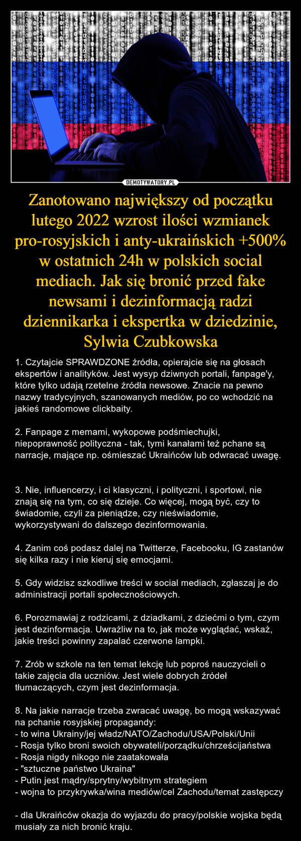 Zanotowano największy od początku lutego 2022 wzrost ilości wzmianek pro-rosyjskich i anty-ukraińskich +500% w ostatnich 24h w polskich social mediach. Jak się bronić przed fake newsami i dezinformacją radzi dziennikarka i ekspertka w dziedzinie, Sylwia Czubkowska – 1. Czytajcie SPRAWDZONE źródła, opierajcie się na głosach ekspertów i analityków. Jest wysyp dziwnych portali, fanpage'y, które tylko udają rzetelne źródła newsowe. Znacie na pewno nazwy tradycyjnych, szanowanych mediów, po co wchodzić na jakieś randomowe clickbaity. 2. Fanpage z memami, wykopowe podśmiechujki, niepoprawność polityczna - tak, tymi kanałami też pchane są narracje, mające np. ośmieszać Ukraińców lub odwracać uwagę. 3. Nie, influencerzy, i ci klasyczni, i polityczni, i sportowi, nie znają się na tym, co się dzieje. Co więcej, mogą być, czy to świadomie, czyli za pieniądze, czy nieświadomie, wykorzystywani do dalszego dezinformowania. 4. Zanim coś podasz dalej na Twitterze, Facebooku, IG zastanów się kilka razy i nie kieruj się emocjami. 5. Gdy widzisz szkodliwe treści w social mediach, zgłaszaj je do administracji portali społecznościowych. 6. Porozmawiaj z rodzicami, z dziadkami, z dziećmi o tym, czym jest dezinformacja. Uwrażliw na to, jak może wyglądać, wskaż, jakie treści powinny zapalać czerwone lampki. 7. Zrób w szkole na ten temat lekcję lub poproś nauczycieli o takie zajęcia dla uczniów. Jest wiele dobrych źródeł tłumaczących, czym jest dezinformacja. 8. Na jakie narracje trzeba zwracać uwagę, bo mogą wskazywać na pchanie rosyjskiej propagandy: - to wina Ukrainy/jej władz/NATO/Zachodu/USA/Polski/Unii - Rosja tylko broni swoich obywateli/porządku/chrześcijaństwa- Rosja nigdy nikogo nie zaatakowała- "sztuczne państwo Ukraina" - Putin jest mądry/sprytny/wybitnym strategiem - wojna to przykrywka/wina mediów/cel Zachodu/temat zastępczy - dla Ukraińców okazja do wyjazdu do pracy/polskie wojska będą musiały za nich bronić kraju. 