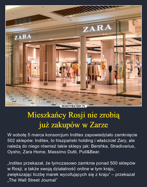Mieszkańcy Rosji nie zrobiąjuż zakupów w Zarze – W sobotę 5 marca konsorcjum Inditex zapowiedziało zamknięcie 502 sklepów. Inditex, to hiszpański holding i właściciel Zary, ale należą do niego również takie sklepy jak: Bershka, Stradivarius, Oysho, Zara Home, Massimo Dutti, Pull&Bear.„Inditex przekazał, że tymczasowo zamknie ponad 500 sklepów w Rosji, a także swoją działalność online w tym kraju, zwiększając liczbę marek wycofujących się z kraju” – przekazał „The Wall Street Journal” ZARA