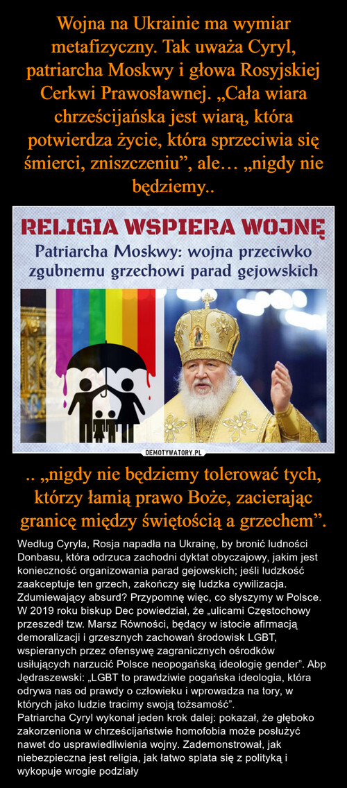 Wojna na Ukrainie ma wymiar metafizyczny. Tak uważa Cyryl, patriarcha Moskwy i głowa Rosyjskiej Cerkwi Prawosławnej. „Cała wiara chrześcijańska jest wiarą, która potwierdza życie, która sprzeciwia się śmierci, zniszczeniu”, ale… „nigdy nie będziemy.. .. „nigdy nie będziemy tolerować tych, którzy łamią prawo Boże, zacierając granicę między świętością a grzechem”.