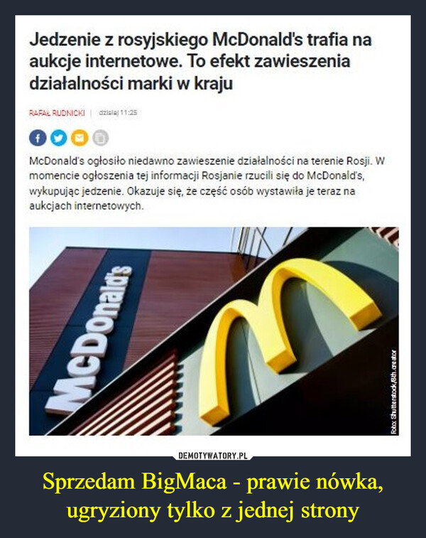 Sprzedam BigMaca - prawie nówka, ugryziony tylko z jednej strony –  Jedzenie z rosyjskiego McDonald's trafia na aukcje internetowe. To efekt zawieszenia działalności marki w kraju 321Z,a/ 2= 00 0 McDonald's ogłosiło niedawno zawieszenie działalności na terenie Rosji. W momencie ogłoszenia tej informacji Rosjanie rzucili się do McDonalds, wykupując jedzenie. Okazuje się, że część osób wystawiła je teraz na aukcjach internetowych.