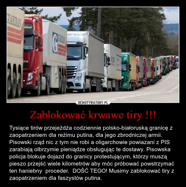 Zablokować krwawe tiry !!! – Tysiące tirów przejeżdża codziennie polsko-białoruską granicę z zaopatrzeniem dla reżimu putina, dla jego zbrodniczej armii. Pisowski rząd nic z tym nie robi a oligarchowie powiazani z PIS zarabiają olbrzymie pieniądze obsługując te dostawy. Pisowska policja blokuje dojazd do granicy protestującym, którzy muszą pieszo przejść wiele kilometrów aby móc próbować powstrzymać  ten haniebny  proceder.  DOŚĆ TEGO! Musimy zablokować tiry z zaopatrzeniem dla faszystów putina. 