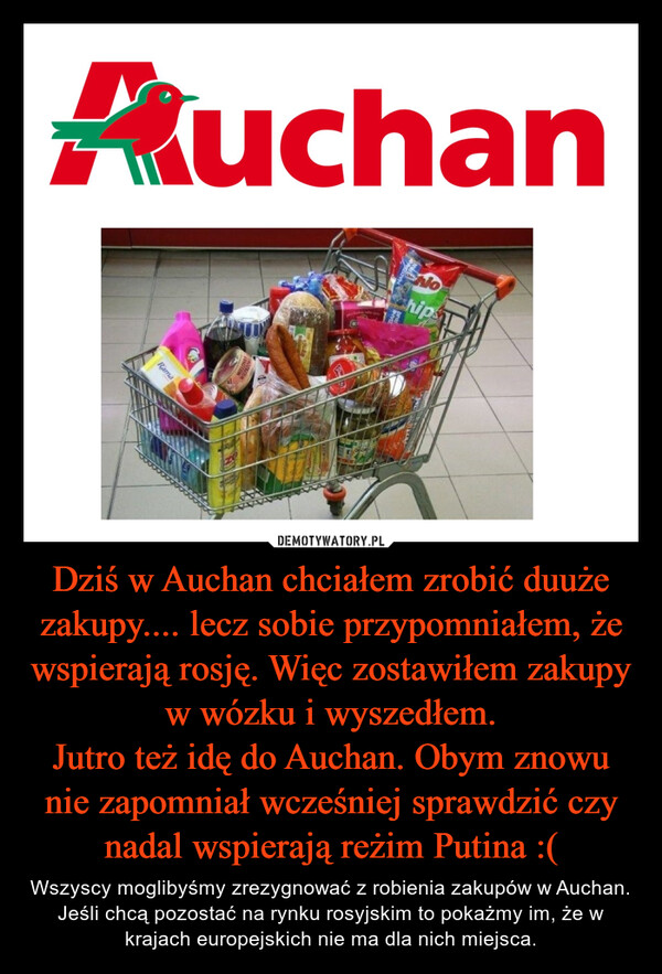 Dziś w Auchan chciałem zrobić duuże zakupy.... lecz sobie przypomniałem, że wspierają rosję. Więc zostawiłem zakupy w wózku i wyszedłem.Jutro też idę do Auchan. Obym znowu nie zapomniał wcześniej sprawdzić czy nadal wspierają reżim Putina :( – Wszyscy moglibyśmy zrezygnować z robienia zakupów w Auchan. Jeśli chcą pozostać na rynku rosyjskim to pokażmy im, że w krajach europejskich nie ma dla nich miejsca. 