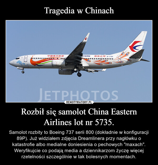 Rozbił się samolot China Eastern Airlines lot nr 5735. – Samolot rozbity to Boeing 737 serii 800 (dokładnie w konfiguracji 89P). Już widziałem zdjęcia Dreamlinera przy nagłówku o katastrofie albo medialne doniesienia o pechowych "maxach". Weryfikujcie co podają media a dziennikarzom życzę więcej rzetelności szczególnie w tak bolesnych momentach. 
